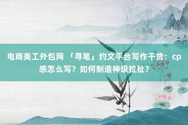 电商美工外包网 「寻笔」约文平台写作干货：cp感怎么写？如何制造神级拉扯？