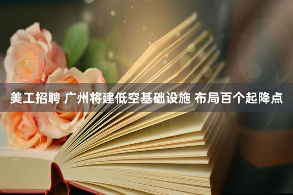 美工招聘 广州将建低空基础设施 布局百个起降点