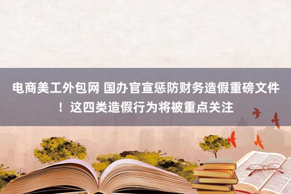 电商美工外包网 国办官宣惩防财务造假重磅文件！这四类造假行为将被重点关注