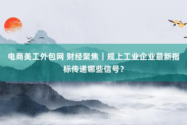 电商美工外包网 财经聚焦｜规上工业企业最新指标传递哪些信号？