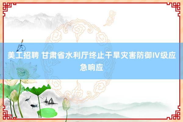 美工招聘 甘肃省水利厅终止干旱灾害防御Ⅳ级应急响应