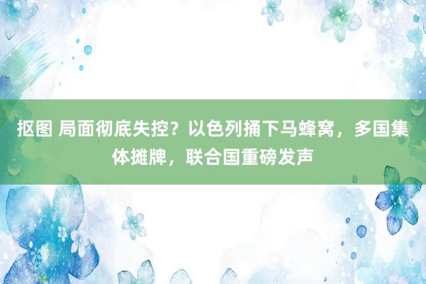 抠图 局面彻底失控？以色列捅下马蜂窝，多国集体摊牌，联合国重磅发声