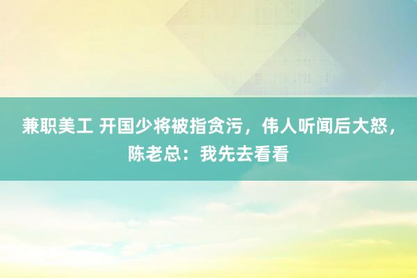 兼职美工 开国少将被指贪污，伟人听闻后大怒，陈老总：我先去看看