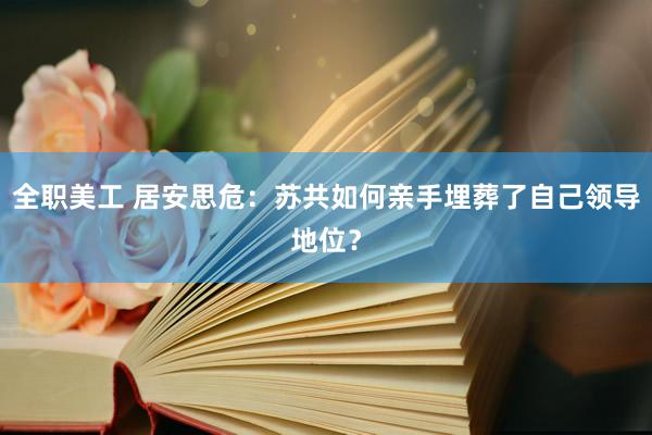 全职美工 居安思危：苏共如何亲手埋葬了自己领导地位？