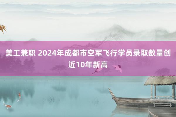 美工兼职 2024年成都市空军飞行学员录取数量创近10年新高