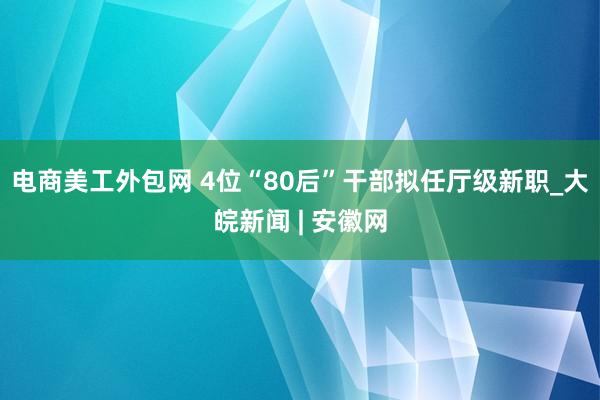 电商美工外包网 4位“80后”干部拟任厅级新职_大皖新闻 | 安徽网