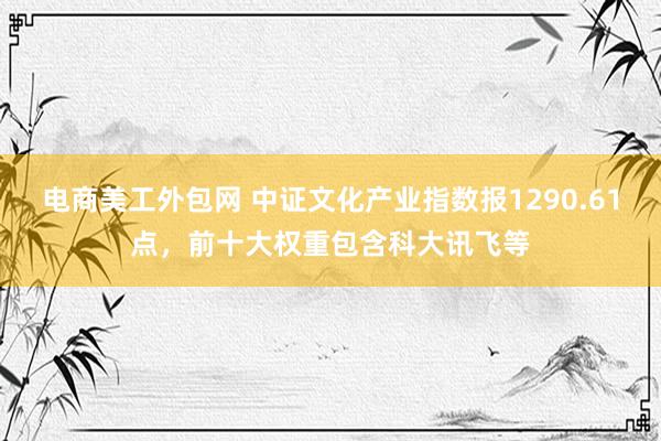 电商美工外包网 中证文化产业指数报1290.61点，前十大权重包含科大讯飞等