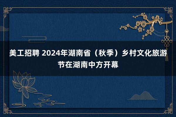 美工招聘 2024年湖南省（秋季）乡村文化旅游节在湖南中方开幕