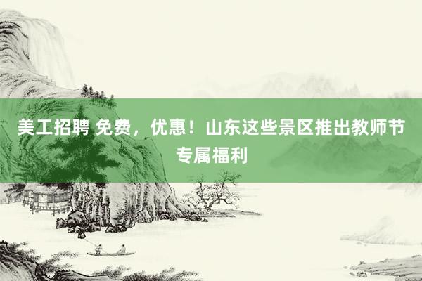 美工招聘 免费，优惠！山东这些景区推出教师节专属福利