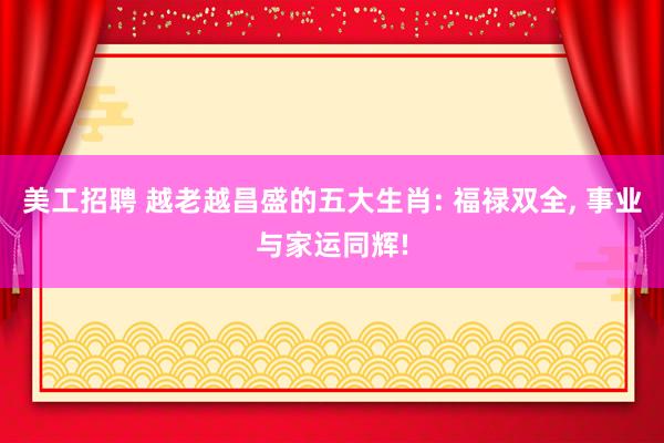 美工招聘 越老越昌盛的五大生肖: 福禄双全, 事业与家运同辉!