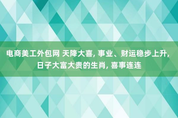 电商美工外包网 天降大喜, 事业、财运稳步上升, 日子大富大贵的生肖, 喜事连连