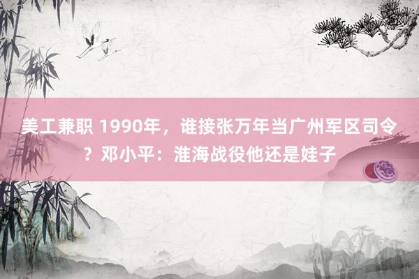 美工兼职 1990年，谁接张万年当广州军区司令？邓小平：淮海战役他还是娃子