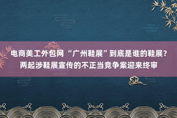 电商美工外包网 “广州鞋展”到底是谁的鞋展？两起涉鞋展宣传的不正当竞争案迎来终审