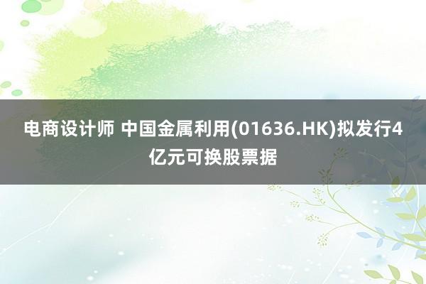 电商设计师 中国金属利用(01636.HK)拟发行4亿元可换股票据