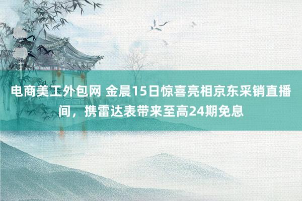 电商美工外包网 金晨15日惊喜亮相京东采销直播间，携雷达表带来至高24期免息